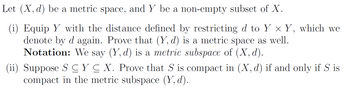 Let (X, d) be a metric space, and Y be a non-empty subset of X.
(i) Equip Y with the distance defined by restricting d to Y × Y, which we
denote by d again. Prove that (Y, d) is a metric space as well.
Notation: We say (Y, d) is a metric subspace of (X, d).
(ii) Suppose SC Y ≤ X. Prove that S is compact in (X, d) if and only if S is
compact in the metric subspace (Y, d).