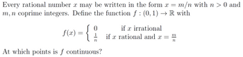 Every rational number \( x \) may be written in the form \( x = m/n \) with \( n > 0 \) and \( m, n \) coprime integers. Define the function \( f : (0, 1) \to \mathbb{R} \) with

\[
f(x) = 
\begin{cases} 
0 & \text{if } x \text{ irrational} \\
\frac{1}{n} & \text{if } x \text{ rational and } x = \frac{m}{n}
\end{cases}
\]

At which points is \( f \) continuous?