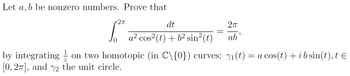 Let a, b be nonzero numbers. Prove that
•2π
dt
a² cos² (t) + b² sin² (t
=
2π
ab'
by integrating on two homotopic (in C\{0}) curves: 7₁ (t) = a cos(t) + i b sin(t), t =
[0, 27], and 72 the unit circle.