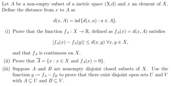 Let \( A \) be a non-empty subset of a metric space \((X, d)\) and \( x \) an element of \( X \). Define the distance from \( x \) to \( A \) as

\[
d(x, A) = \inf\{d(x, a) : a \in A\}.
\]

(i) Prove that the function \( f_A : X \to \mathbb{R} \), defined as \( f_A(x) = d(x, A) \), satisfies

\[
|f_A(x) - f_A(y)| \leq d(x, y) \quad \forall x, y \in X,
\]

and that \( f_A \) is continuous on \( X \).

(ii) Prove that \( \overline{A} = \{x : x \in X \text{ and } f_A(x) = 0\} \).

(iii) Suppose \( A \) and \( B \) are nonempty disjoint closed subsets of \( X \). Use the function \( g := f_A - f_B \) to prove that there exist disjoint open sets \( U \) and \( V \) with \( A \subseteq U \) and \( B \subseteq V \).