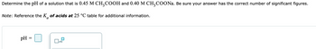 Determine the pH of a solution that is 0.45 M CH₂COOH and 0.40 M CH3COONa. Be sure your answer has the correct number of significant figures.
Note: Reference the K of acids at 25 °C table for additional information.
pH =
x10