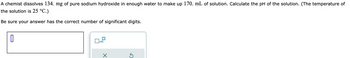 A chemist dissolves 134. mg of pure sodium hydroxide in enough water to make up 170. mL of solution. Calculate the pH of the solution. (The temperature of
the solution is 25 °C.)
Be sure your answer has the correct number of significant digits.
x10
×
S