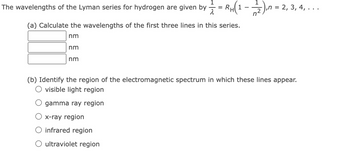 The wavelengths of the Lyman series for hydrogen are given by = R
1
(a) Calculate the wavelengths of the first three lines in this series.
nm
nm
RH(1 - -/- 2 ), n =
n
nm
x-ray region
O infrared region
O ultraviolet region
‚n = 2, 3, 4, ...
(b) Identify the region of the electromagnetic spectrum in which these lines appear.
O visible light region
gamma ray region