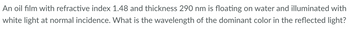 An oil film with refractive index 1.48 and thickness 290 nm is floating on water and illuminated with
white light at normal incidence. What is the wavelength of the dominant color in the reflected light?