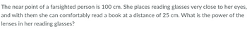 The near point of a farsighted person is 100 cm. She places reading glasses very close to her eyes,
and with them she can comfortably read a book at a distance of 25 cm. What is the power of the
lenses in her reading glasses?
