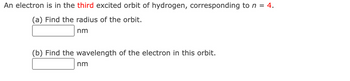 An electron is in the third excited orbit of hydrogen, corresponding to n = 4.
(a) Find the radius of the orbit.
nm
(b) Find the wavelength of the electron in this orbit.
nm