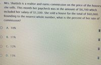 Mrs. Shattick is a realtor and earns commission on the price of the houses
she sells. This month her paycheck was in the amount of $8,700 which
included her salary of $1,500. She sold a house for the total of $60,000.
Rounding to the nearest whole number, what is the percent of her rate of
commission?
A. 10%
B. 11%
C. 12%
D. 13%
