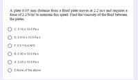 A plate 0.05 mm distance from a fixed plate moves at 2.2 m/s and requires a
force of 2.2 N/m? to maintain this speed. Find the viscosity of the fluid between
the plates.
C. 9.16 x 10-5 Pa.s
D. 0.916 x 10-5 Pa.s
O F. 0.5 *10-6 N*S
B. 0.50 x 10-5 Pa.s
O A. 0.05 x 10-5 Pa.s
E.None of the above
