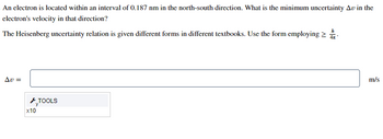 **Problem Statement:**

An electron is located within an interval of 0.187 nm in the north-south direction. What is the minimum uncertainty (\(\Delta v\)) in the electron's velocity in that direction?

**Given Information:**

The Heisenberg uncertainty relation is given in different forms in different textbooks. Use the form employing \(\Delta x \cdot \Delta p \ge \frac{h}{4\pi}\).

**Approach:**

1. Start with the Heisenberg Uncertainty Principle equation:
   \[
   \Delta x \cdot \Delta p \ge \frac{h}{4\pi}
   \]
   where \(\Delta x\) is the uncertainty in position and \(\Delta p\) is the uncertainty in momentum.

2. Convert the uncertainty in position to meters:
   \[
   \Delta x = 0.187 \text{ nm} = 0.187 \times 10^{-9} \text{ m}
   \]

3. The uncertainty in momentum (\(\Delta p\)) is related to the uncertainty in velocity (\(\Delta v\)) by the equation:
   \[
   \Delta p = m \cdot \Delta v
   \]
   where \(m\) is the mass of the electron (approximately \(9.109 \times 10^{-31} \text{ kg}\)).

4. Substitute \(\Delta p\) into the Heisenberg equation:
   \[
   \Delta x \cdot (m \cdot \Delta v) \ge \frac{h}{4\pi}
   \]

5. Solve for \(\Delta v\):
   \[
   \Delta v \ge \frac{h}{4\pi \cdot \Delta x \cdot m}
   \]

**Calculation:**

Plug in the values:
   \[
   h \approx 6.626 \times 10^{-34} \text{ J}\cdot\text{s}
   \]
   \[
   m \approx 9.109 \times 10^{-31} \text{ kg}
   \]
   \[
   \Delta x = 0.187 \times 10^{-9} \text{ m}
   \]

   \[
   \Delta v \ge \frac{6.626 \times 10^{-34}}{4\pi \