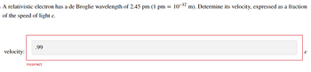 A relativistic electron has a de Broglie wavelength of 2.45 pm (1 pm = 10-¹2 m). Determine its velocity, expressed as a fraction
of the speed of light c.
velocity:
.99
Incorrect