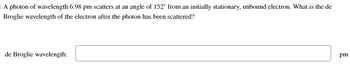A photon of wavelength 6.98 pm scatters at an angle of 152° from an initially stationary, unbound electron. What is the de
Broglie wavelength of the electron after the photon has been scattered?
de Broglie wavelength:
pm