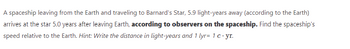 A spaceship leaving from the Earth and traveling to Barnard's Star, 5.9 light-years away (according to the Earth)
arrives at the star 5.0 years after leaving Earth, according to observers on the spaceship. Find the spaceship's
speed relative to the Earth. Hint: Write the distance in light-years and 1 lyr= 1 c.yr.