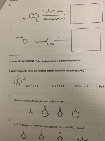 18.
19.
2.
H3C-O
3.
1 H
H₂CO
H²
CH3
3
CH3
H3C-
III. CONCEPT QUESTIONS. Select the best answer to the following questions.
1. Which sequence ranks the indicated protons in order of increasing acidity?
H
1)
A) 1<2<3
,H₂SO,
2) Na₂Cr₂O₂, H₂SO4. heat
O-CH3
H
A
Circle the compound that is the most basic at oxygen.
B) 2 <3 <1
s
Circle the compound that is the most acidic at the specified C-H bond.
totsvücuts a A
C) 3 < 1<2
H
H
onion (3
D) 3-