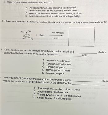 5. Which of the following statements in CORRECT?
A. A substituent in an endo position is less hindered.
B. A substituent in in an exo position is more hindered.
C. An endo substituent is directed toward the larger bridge.
D. An exo substituent is directed toward the larger bridge.
6. Predict the product of the following reaction. Clearly show the stereochemistry at each stereogenic center.
H3C-
H3C
CH3
CH₂
+ D₂ (g)
10% Pd/C (cat)
MeOH
7. Camphor, borneol, and isoborneol have the carbon framework of a
assembled by biosynthesis from smaller five-carbon
A. Isoprene, hemiterpene
B. Terpene, sesquiterpene
C. Terpene, isoprene
D. Hemiterpene, isoprene
E. Isoprene, terpene
The reduction of (+)-camphor using sodium borohydride is under
means the products can be predicted based on the stability of the des
Pagotosi
matted pol
A. Thermodynamic control; final products
B. Kinetic control; final products
C. Thermodynamic control; transition states
D. Kinetic control; transition states
units.
which is
show exseq pniwaliot
which