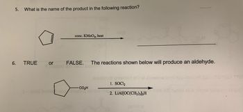 5. What is the name of the product in the following reaction?
6.
TRUE
or
conc. KMnO4, heat
FALSE. The reactions shown below will produce an aldehyde.
2000 Jour
"CO,H
1. SOC1₂
2. LIAI[OC(CH3)3]3H