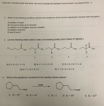 1.Draw the H-bonded acetic acid dimer. Be sure to indicate the hydrogen bonds present (use dashed lines ---).
2. Which of the following conditions will drive the equilibrium of the Fischer esterification towards ester formation?
A) addition of water
B) removal of water as it is formed
C) addition of an inorganic acid as a catalyst
D) addition of alcohol
E) both B and D
3. List the following weak acids in order of increasing acidity (from lowest to highest.).
1
OH
A) 4 <3 <2< 1<5
A. K = 104
CI
2
D) 4 < 1<2<5<3
COH
OH
B) 4 < 1<3 <2<5
B. K = 10-¹
Br
3
NaOH
CI
derde pla
OH
OH
CI
4. What is the equilibrium constant for the reaction shown below?
4
E) 1<2<4<3<5
C. K = 1
C) 5 <2<3 < 1<4
OH
D. K = 10²
-CO₂ Na*
5
E. K = 10¹1