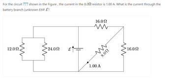 For the circuit ??? shown in the Figure, the current in the 8.00 resistor is 1.00 A. What is the current through the
battery branch (unknown EMF E?
12.0 Ω
24.0 Ω
ε₁
16.0 Ω
m
ww
U0'8
1.00 A
16.0 Ω