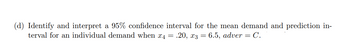 (d) Identify and interpret a 95% confidence interval for the mean demand and prediction in-
terval for an individual demand when x4 = .20, x3 = 6.5, adver = C.