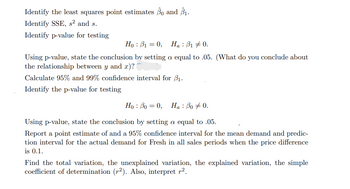 Identify the least squares point estimates 30 and 3₁.
Identify SSE, s² and s.
Identify p-value for testing
Ho 10, Ha: ₁0.
Using p-value, state the conclusion by setting a equal to .05. (What do you conclude about
the relationship between y and x)?
Calculate 95% and 99% confidence interval for ₁.
Identify the p-value for testing
Ho: Po = 0,
Ha : Bo 0.
Using p-value, state the conclusion by setting a equal to .05.
Report a point estimate of and a 95% confidence interval for the mean demand and predic-
tion interval for the actual demand for Fresh in all sales periods when the price difference
is 0.1.
Find the total variation, the unexplained variation, the explained variation, the simple
coefficient of determination (r2). Also, interpret r².