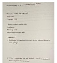 Write an equation for the preparation of benzyl alcohol
Theoretical yield of benzyl alcohol:
Actual yield:
Percentage yield:
Theoretical yield of benzoic acid:
Actual yield:
Percentage yield:
Melting point of benzoic acid:
QUESTIONS
1. Explain why the Cannizzaro reaction is limited to aldehydes having
no a-hydrogen.
2. Write a mechanism for the crossed Cannizzaro reaction of
formaldehyde and benzaldehyde
