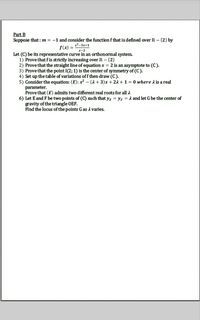 Part B
Suppose that : m = -1 and consider the function f that is defined over R – {2} by
x²-3x+1
f(x) =
x-2
Let (C) be its representative curve in an orthonormal system.
1) Prove that f is strictly increasing over R- {2}
2) Prove that the straight line of equation x = 2 is an asymptote to (C).
3) Prove that the point I(2; 1) is the center of symmetry of (C).
4) Set up the table of variations off then draw (C).
5) Consider the equation: (E): x² – (2 + 3)x + 21 + 1 = 0 where A is a real
parameter.
Prove that (E) admits two different real roots for all 2
6) Let E and F be two points of (C) such that y; = YF = 1 and let G be the center of
gravity of the triangle OEF.
Find the locus of the points G as A varies.
