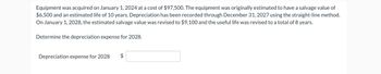 Equipment was acquired on January 1, 2024 at a cost of $97,500. The equipment was originally estimated to have a salvage value of
$6,500 and an estimated life of 10 years. Depreciation has been recorded through December 31, 2027 using the straight-line method.
On January 1, 2028, the estimated salvage value was revised to $9,100 and the useful life was revised to a total of 8 years.
Determine the depreciation expense for 2028.
Depreciation expense for 2028
$