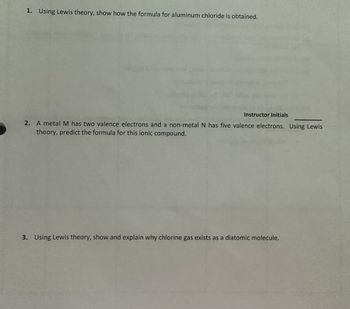 **Exercise on Lewis Theory**

1. **Problem 1: Aluminum Chloride Formation**
   - *Task:* Using Lewis theory, show how the formula for aluminum chloride is obtained.

2. **Problem 2: Formation of an Ionic Compound**
   - *Task:* A metal \( M \) has two valence electrons and a non-metal \( N \) has five valence electrons. Using Lewis theory, predict the formula for this ionic compound.

   - *Note:* Instructor Initials __________

3. **Problem 3: Chlorine Gas as a Diatomic Molecule**
   - *Task:* Using Lewis theory, show and explain why chlorine gas exists as a diatomic molecule.