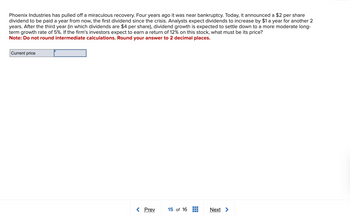 Phoenix Industries has pulled off a miraculous recovery. Four years ago it was near bankruptcy. Today, it announced a $2 per share
dividend to be paid a year from now, the first dividend since the crisis. Analysts expect dividends to increase by $1 a year for another 2
years. After the third year (in which dividends are $4 per share), dividend growth is expected to settle down to a more moderate long-
term growth rate of 5%. If the firm's investors expect to earn a return of 12% on this stock, what must be its price?
Note: Do not round intermediate calculations. Round your answer to 2 decimal places.
Current price
< Prev
15 of 16
Next >