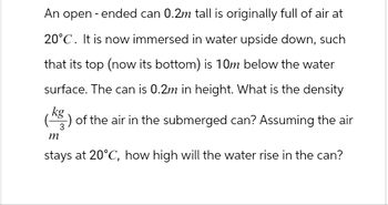 An open-ended can 0.2m tall is originally full of air at
20°C. It is now immersed in water upside down, such
that its top (now its bottom) is 10m below the water
surface. The can is 0.2m in height. What is the density
(kg) of the air in the submerged can? Assuming the air
m
stays at 20°C, how high will the water rise in the can?