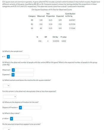 Chi-square tests are common in genetics. A gene called ACTN3 encodes a protein which functions in fast-twitch muscles. People have
different variants of this gene, classified as RR, RX, or XX. Computer output is shown for testing whether the proportions in these
categories are 0.25, 0.5, and 0.25, respectively. The observed counts come from a study¹ conducted in Australia.
Chi-Square Goodness-of-Fit Test for Observed Counts
(a) What is the sample size?
n = i
Observed = i
Expected = i
Degree of Freedom = i
Test
Contribution
Category Observed Proportion Expected to Chi-Sq
RR
130
0.25
109
(e) What is the p-value?
RX
p-value =
XX
N
(d) What are the degrees of freedom for the test?
i
V
226
80
436
(c) Which variant contributes the most to the chi-square statistic?
DF
For this variant, is the observed value greater than or less than expected?
2
(b) What is the observed number of people with the variant RR for this gene? What is the expected number of people in this group
under Ho?
Do the assumed proportions appear to be accurate?
0.50
0.25
218
109
Chi-Sq P-value
12.0550 0.002
4.04587
0.29358
7.71560