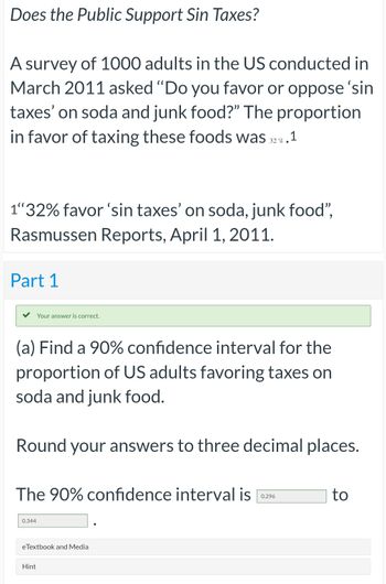 公众支持罪恶税吗?2011年3月，一项针对1000名美国成年人的调查问:“你赞成还是反对对苏打水和垃圾食品征收‘罪恶税’?”支持对这些食品征税的比例是32%。“32%的人赞成对苏打水和垃圾食品征收‘罪恶税’”，拉斯穆森报告，2011年4月1日。你的答案是正确的。(a)为支持对苏打水和垃圾食品征税的美国成年人比例找到90%的置信区间。把答案四舍五入到小数点后三位。90%置信区间为0.344 eTextbook, Media Hint为0.296 to
