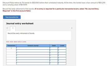 Discount Pizza retires its 7% bonds for $59,000 before their scheduled maturity. At the time, the bonds have a face amount of $61,200
and a carrying value of $57,009.
Record the early retirement of the bonds. (If no entry is required for a particular transaction/event, select "No Journal Entry
Required" in the first account field.)
View transaction list
Journal entry worksheet
1
Record the early retirement of bonds.
Note: Enter debits before credits.
Transaction
1
General Journal
Debit
Credit
>
