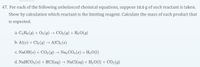 47. For each of the following unbalanced chemical equations, suppose 10.0 g of each reactant is taken. Show by calculation which reactant is the limiting reagent. Calculate the mass of each product that is expected.

a. C₃H₈(g) + O₂(g) → CO₂(g) + H₂O(g)

b. Al(s) + Cl₂(g) → AlCl₃(s)

c. NaOH(s) + CO₂(g) → Na₂CO₃(s) + H₂O(l)

d. NaHCO₃(s) + HCl(aq) → NaCl(aq) + H₂O(l) + CO₂(g)