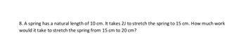 8. A spring has a natural length of 10 cm. It takes 2J to stretch the spring to 15 cm. How much work
would it take to stretch the spring from 15 cm to 20 cm?