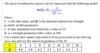 The decay of radioactive species can be expressed with the following model:
a
sin(Q / d) =
%3D
b
Vt +c
where:
t: is the time (min), and Q is the material radioactivity strength.
a and b: model parameters.
c: is time dependent lead which has a value of 10
d: is a strength parameter with a value of 100.
Use a linear least square regression to fit the given model for the following
deacy data and test the statistical goodness of the fit:
t
2
8
12
14
17
20
Wingows bu 6.4
ws b
5.9
4.1
3.7
3.5
3.2
3
