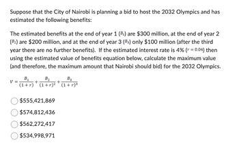 Suppose that the City of Nairobi is planning a bid to host the 2032 Olympics and has
estimated the following benefits:
The estimated benefits at the end of year 1 (B₁) are $300 million, at the end of year 2
(B₂) are $200 million, and at the end of year 3 (B3) only $100 million (after the third
year there are no further benefits). If the estimated interest rate is 4% (r = 0.04) then
using the estimated value of benefits equation below, calculate the maximum value
(and therefore, the maximum amount that Nairobi should bid) for the 2032 Olympics.
V =
B₁ B₂ B3
(1+r) (1+r)² (1+r)³
+
$555,421,869
$574,812,436
$562,272,417
$534,998,971
+