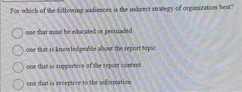 For which of the following audiences is the indirect strategy of organization best?
DOO
one that must be educated or persuaded
one that is knowledgeable about the report topic
one that is supportive of the report content
one that is receptive to the information