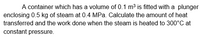 A container which has a volume of 0.1 m³ is fitted with a plunger
enclosing 0.5 kg of steam at 0.4 MPa. Calculate the amount of heat
transferred and the work done when the steam is heated to 300°C at
constant pressure.

