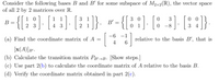 Consider the following bases B and B' for some subspace of M2x2(R), the vector space
of all 2 by 2 matrices over R.
-{[: :] [}]- [ :]} «-{{; :]- [; :] [: :}
{[: ].
1 0
3 0
0 1
1
1
3 1
3
0 0
В
B'
2 3
4 3
2 1
0 -8
3 4
-6 -1
(a) Find the coordinate matrix of A =
4
relative to the basis B', that is
6.
[x(A)]g".
(b) Calculate the transition matrix PB→B. [Show steps.]
(c) Use part 2(b) to calculate the coordinate matrix of A relative to the basis B.
(d) Verify the coordinate matrix obtained in part 2(c).
