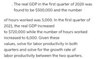 . The real GDP in the first quarter of 2020 was
found to be $500,000 and the number
of hours worked was 5,000. In the first quarter of
2021, the real GDP increased
to $720,000 while the number of hours worked
increased to 6,000. Given these
values, solve for labor productivity in both
quarters and solve for the growth rate of
labor productivity between the two quarters.
