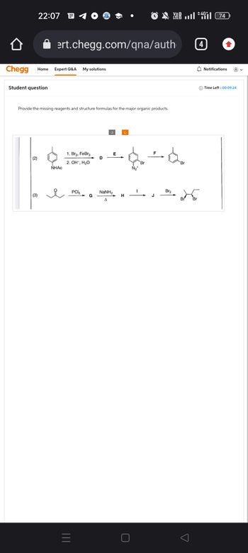 22:07
Chegg Home Expert Q&A My solutions
Student question
(3)
ert.chegg.com/qna/auth
Provide the missing reagents and structure formulas for the major organic products.
NHAC
1. Br₂, FeBr3
2. OH, H₂O
=
PC15
G
NaNH,
A
E
Ĉ
H
N₂+
Br
F
J
V4 (74
LTE 2
Br₂
Br
Br Br
o
4G+
4
Notifications 8
Time Left: 00:09:24