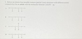 2. Below are drawn four possible isomers (partial Lewis structures with different atomic
connectivity) for an anion with the molecular formula C₂H4NO.
A
B
C
D
H-C-
"TTT"
H
p
H
H
H
H H
TIT
H
-H