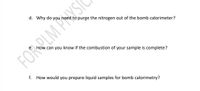 d. Why do you
purge the nitrogen out of the bomb calorimeter?
can you know if the combustion of your sample is complete?
FOR PLM PHYS
f.
How would you prepare liquid samples for bomb calorimetry?
