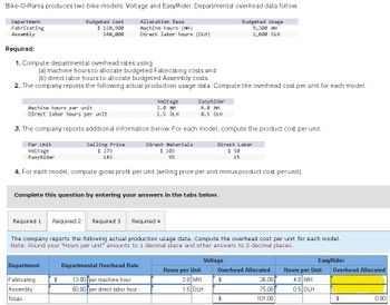 Bike-O-Rama produces two bike models: Voltage and EasyRider. Departmental overhead data follow.
Department
Fabricating
Assembly
Required:
Budgeted Cost
$ 120,900
Allocation Base
Machine hours (MH)
Budgeted Usage
140,000
Direct labor hours (DLH)
9,300 MH
2,800 DLH
1. Compute departmental overhead rates using
(a) machine hours to allocate budgeted Fabricating costs and
(b) direct labor hours to allocate budgeted Assembly costs.
2. The company reports the following actual production usage data. Compute the overhead cost per unit for each model.
Machine hours per unit
Direct labor hours per unit
Voltage
2.0 MH
1.5 DLH
EasyRider
4.0 MH
0.5 DLH
3. The company reports additional information below. For each model, compute the product cost per unit.
Per Unit
Voltage
EasyRider
Selling Price
$ 273
182
Direct Materials
$ 103
93
Direct Labor
$ 50
15
4. For each model, compute gross profit per unit (selling price per unit minus product cost per unit).
Complete this question by entering your answers in the tabs below.
Required 1 Required 2 Required 3 Required 4
The company reports the following actual production usage data. Compute the overhead cost per unit for each model.
Note: Round your "Hours per unit" amounts to 1 decimal place and other answers to 2 decimal places.
Voltage
EasyRider
Department
Departmental Overhead Rate
Hours per Unit
Overhead Allocated
Hours per Unit
Overhead Allocated
Fabricating
Assembly
$
13.00 per machine hour
2.0 MH
$
50.00 per direct labor hour
1.5 DLH
26.00
75.00
4.0 MH
0.5 DLH
Totals
101.00
0.00