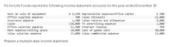 Fit-for-Life Foods reports the following income statement accounts for the year ended December 31.
Gain on sale of equipment
Office supplies expense
$ 500
16,000
4,000
Insurance expense
Sales
2,000
750
Office salaries expense
Rent expense-Selling space
Sales salaries expense
Prepare a multiple-step income statement.
$ 6,250 Depreciation expense-Office copier
700 Sales discounts
1,300 Sales returns and allowances
220,000 TV advertising expense
32,500 Interest revenue
10,000 Cost of goods sold
23,000 Sales commission expense
90,000
13,000