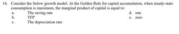 14. Consider the Solow growth model. At the Golden Rule for capital accumulation, when steady-state
consumption is maximum, the marginal product of capital is equal to:
a.
b.
C.
The saving rate
TFP
The depreciation rate
d. one
e.
zero