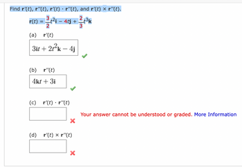 ---

### Vector Calculus Problem Set

#### Task: Compute derivatives and perform vector operations

Given the vector function:
\[ \mathbf{r}(t) = \frac{3}{2}t^2\mathbf{i} - 4t\mathbf{j} + \frac{2}{3}t^3\mathbf{k} \]

Find the following:
1. \(\mathbf{r}'(t)\)
2. \(\mathbf{r}''(t)\)
3. \(\mathbf{r}'(t) \cdot \mathbf{r}''(t)\)
4. \(\mathbf{r}'(t) \times \mathbf{r}''(t)\)

#### Solutions:

**(a) \(\mathbf{r}'(t)\)**
\[ \boxed{3t\mathbf{i} + 2t^2\mathbf{k} - 4\mathbf{j}} \]
This solution is correct.

**(b) \(\mathbf{r}''(t)\)**
\[ \boxed{4t\mathbf{k} + 3\mathbf{i}} \]
This solution is correct.

**(c) \(\mathbf{r}'(t) \cdot \mathbf{r}''(t)\)**
\[ \boxed{} \]
\[ \textcolor{red}{\text{Your answer cannot be understood or graded.}} \]

**(d) \(\mathbf{r}'(t) \times \mathbf{r}''(t)\)**
\[ \boxed{} \]
\[ \textcolor{red}{\text{Your answer cannot be understood or graded.}} \]

---

### Explanation of Graphs and Calculations

- **Part (a):** 
  - Compute the first derivative \(\mathbf{r}'(t)\) by differentiating each component of \(\mathbf{r}(t)\):
    \[ \mathbf{r}'(t) = \frac{d}{dt} \left( \frac{3}{2}t^2 \mathbf{i} - 4t\mathbf{j} + \frac{2}{3}t^3\mathbf{k} \right) \]
    \[ = 3t\mathbf{i} - 4\mathbf{j} + 2t^2\mathbf{k} \]

- **Part (b):**
