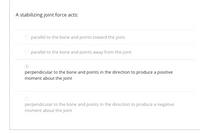 **A stabilizing joint force acts:**

- ⃝ parallel to the bone and points toward the joint.

- ⃝ parallel to the bone and points away from the joint

- ● perpendicular to the bone and points in the direction to produce a positive moment about the joint

- ⃝ perpendicular to the bone and points in the direction to produce a negative moment about the joint

Explanation: This multiple-choice question asks about the direction of a stabilizing joint force. The third option is selected, indicating that a stabilizing force acts perpendicular to the bone and is oriented to create a positive moment around the joint.