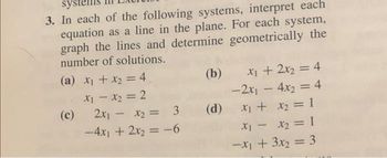 sys
3. In each of the following systems, interpret each
equation as a line in the plane. For each system,
graph the lines and determine geometrically the
number of solutions.
(a) x₁ + x₂ = 4
x₁ - x₂ = 2
2x₁ - x₂ = 3
-4x1 + 2x₂ = -6
(c)
(b)
X₂ = 3 (d)
x₁ + 2x₂ = 4
-2x₁ = 4x₂ = 4
x₁ + x₂ = 1
-
x₁ - x₂ = 1
-x₁ + 3x₂ = 3