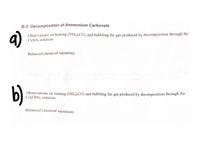 B-3: Decomposition of Ammonium Carbonate
a)
Observations on heating (NH,);CO, and bubbling the gas produced by decomposition through the
CuSO, solution:
Balanced chemical equations:
b)
Observations on heating (NH,)2CO; and bubbling the gas produced by decomposition through the
Cu(OH)2 solution:
Balanced chemical equations:
